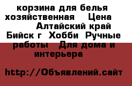 корзина для белья (хозяйственная) › Цена ­ 1 200 - Алтайский край, Бийск г. Хобби. Ручные работы » Для дома и интерьера   